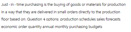 Just-in- time purchasing is the buying of goods or materials for production
in a way that they are delivered in small orders directly to the production
floor based on: Question 4 options: production schedules sales forecasts
economic order quantity annual monthly purchasing budgets