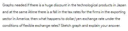 Graphs needed. If there is a huge discount in the technological products in Japan
and at the same Atime there is a fall in the tax rates for the firms in the exporting
sector in America; then what happens to dollar/yen exchange rate under the
conditions of flexible exchange rates? Sketch graph and explain your answer.