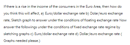 If there is a rise in the income of the consumers in the Euro Area, then how do
you think this will affect, a) Euro/dollar exchange rate b) Dolar/euro exchange
rate, Sketch graph to answer under the conditions of floating exchange rate Now
answer the followings under the conditions of fixed exchange rate regime by
sketching graphs c) Euro/dollar exchange rate d) Dollar/euro exchange rate (
Graphs needed please.)