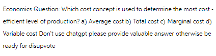 Economics Question: Which cost concept is used to determine the most cost-
efficient level of production? a) Average cost b) Total cost c) Marginal cost d)
Variable cost Don't use chatgpt please provide valuable answer otherwise be
ready for disupvote