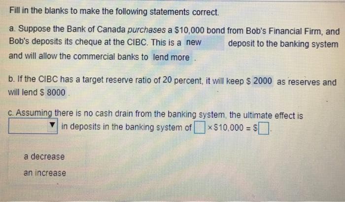 Fill in the blanks to make the following statements correct.
a. Suppose the Bank of Canada purchases a $10,000 bond from Bob's Financial Firm, and
Bob's deposits its cheque at the CIBC. This is a new
deposit to the banking system
and will allow the commercial banks to lend more
b. If the CIBC has a target reserve ratio of 20 percent, it will keep $ 2000 as reserves and
will lend $ 8000.
c. Assuming there is no cash drain from the banking system, the ultimate effect is
x$10,000 = $
in deposits in the banking system of
a decrease
an increase