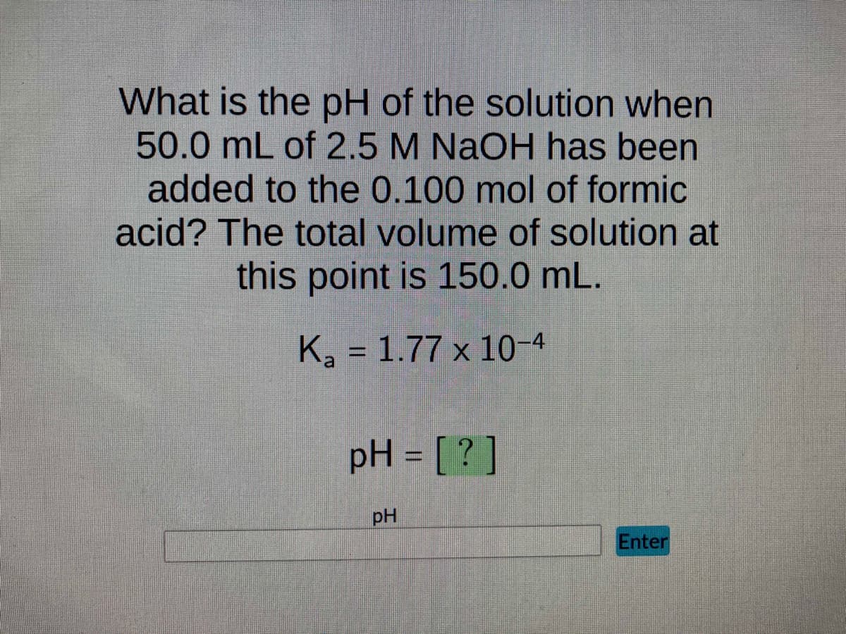 What is the pH of the solution when
50.0 mL of 2.5 M NaOH has been
added to the 0.100 mol of formic
acid? The total volume of solution at
this point is 150.0 mL.
K₂ = 1.77 x 10-4
pH = [?]
pH
Enter