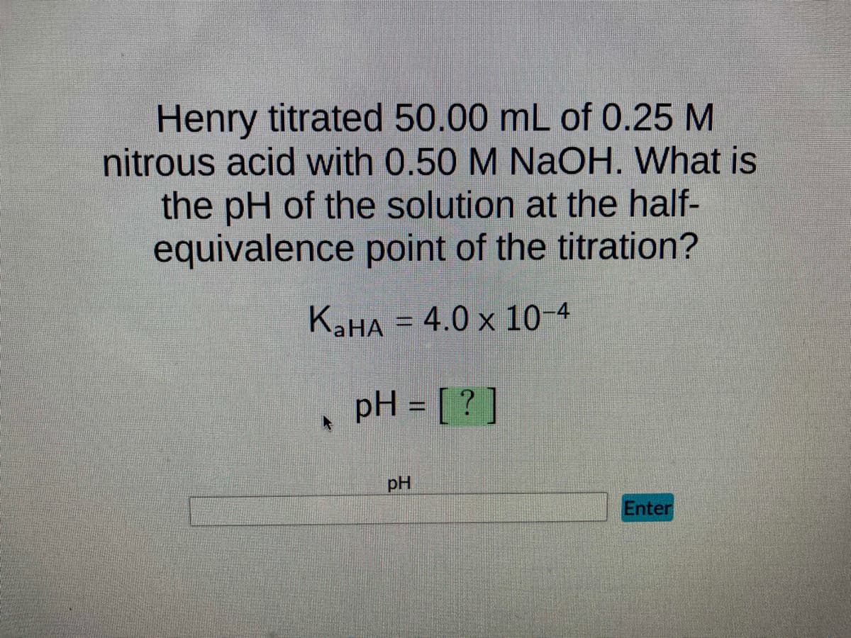 Henry titrated 50.00 mL of 0.25 M
nitrous acid with 0.50 M NaOH. What is
the pH of the solution at the half-
equivalence point of the titration?
KaHA = 4.0 x 10-4
pH = [?]
pH
Enter