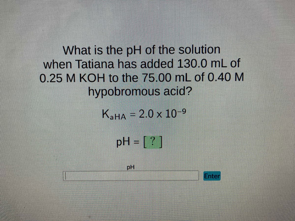 What is the pH of the solution
when Tatiana has added 130.0 mL of
0.25 M KOH to the 75.00 mL of 0.40 M
hypobromous acid?
KaHA = 2.0 x 10-⁹
pH = [?]
pH
Enter