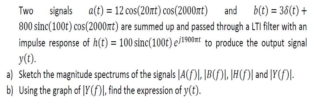 Two
signals a(t) = 12 cos(20t) cos(2000t)
and
b(t) = 38(t) +
%3D
800 sinc(100t) cos(2000nt) are summed up and passed through a LTI filter with an
impulse response of h(t) = 100 sinc(100t) e1900t to produce the output signal
y(t).
a) Sketch the magnitude spectrums of the signals |A(f)\, |B(f)\, \H(f)| and [Y(f)|.
b) Using the graph of |Y (f)\, find the expression of y(t).
%3D
