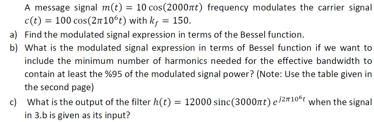 A message signal m(t) =
c(t) = 100 cos(2n10°t) with k,
10 cos(2000nt) frequency modulates the carrier signal
= 150.
a) Find the modulated signal expression in terms of the Bessel function.
b) What is the modulated signal expression in terms of Bessel function if we want to
include the minimum number of harmonics needed for the effective bandwidth to
contain at least the %95 of the modulated signal power? (Note: Use the table given in
the second page)
c) What is the output of the filter h(t) = 12000 sinc(3000nt) e2#10°t when the signal
in 3.b is given as its input?
