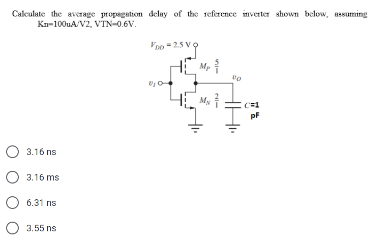 Calculate the average propagation delay of the reference inverter shown below, assuming
Kn=100uA/V2, VTN=0.6V.
3.16 ns
3.16 ms
6.31 ns
3.55 ns
VDD=2.5 V
V₁ O
Mp
My
VO
C=1
pF