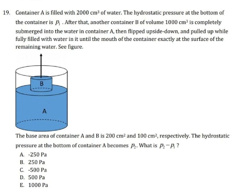19. Container A is filled with 2000 cm3 of water. The hydrostatic pressure at the bottom of
the container is p . After that, another container B of volume 1000 cm3 is completely
submerged into the water in container A, then flipped upside-down, and pulled up while
fully filled with water in it until the mouth of the container exactly at the surface of the
remaining water. See figure.
B
A
The base area of container A and B is 200 cm2 and 100 cm2, respectively. The hydrostatic
pressure at the bottom of container A becomes P. What is P-P ?
A. -250 Pa
B. 250 Pa
C. -500 Pa
D. 500 Pa
E. 1000 Pa
