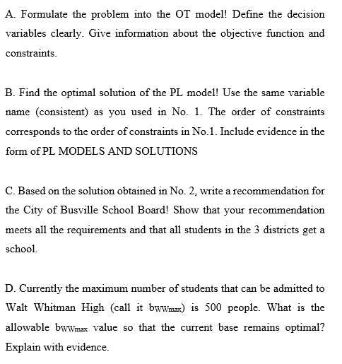 A. Formulate the problem into the OT model! Define the decision
variables clearly. Give information about the objective function and
constraints.
B. Find the optimal solution of the PL model! Use the same variable
name (consistent) as you used in No. 1. The order of constraints
corresponds to the order of constraints in No.1. Include evidence in the
form of PL MODELS AND SOLUTIONS
C. Based on the solution obtained in No. 2, write a recommendation for
the City of Busville School Board! Show that your recommendation
meets all the requirements and that all students in the 3 districts get a
school.
D. Currently the maximum number of students that can be admitted to
Walt Whitman High (call it bwWma) is 500 people. What is the
allowable bwwmax value so that the current base remains optimal?
Explain with evidence.

