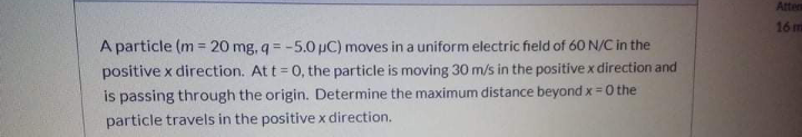 Atten
16 m
A particle (m = 20 mg, q = -5.0µC) moves in a uniform electric field of 60 N/C in the
positive x direction. At t = 0, the particle is moving 30 m/s in the positive x direction and
is passing through the origin. Determine the maximum distance beyond x = 0 the
%3D
particle travels in the positive x direction.
