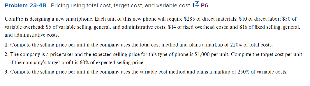 Problem 23-4B Pricing using total cost, target cost, and variable costP6
ComPro is designing a new smartphone. Each unit of this new phone will require $285 of direct materials; $10 of direct labor; $30 of
variable overhead; $5 of variable selling, general, and administrative costs; $14 of fixed overhead costs; and $16 of fixed selling, general,
and administrative costs.
1. Compute the selling price per unit if the company uses the total cost method and plans a markup of 220% of total costs.
2. The company is a price-taker and the expected selling price for this type of phone is $1,000 per unit. Compute the target cost per unit
if the company's target profit is 60% of expected selling price.
3. Compute the selling price per unit if the company uses the variable cost method and plans a markup of 250% of variable costs.