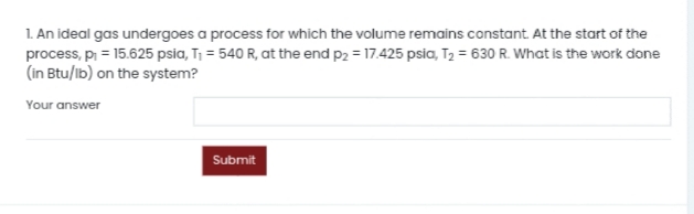 1. An ideal gas undergoes a process for which the volume remains constant. At the start of the
process, p = 15.625 psia, T¡ = 540 R, at the end p2 = 17.425 psia, T2 = 630 R. What is the work done
(in Btu/ib) on the system?
Your answer
Submit
