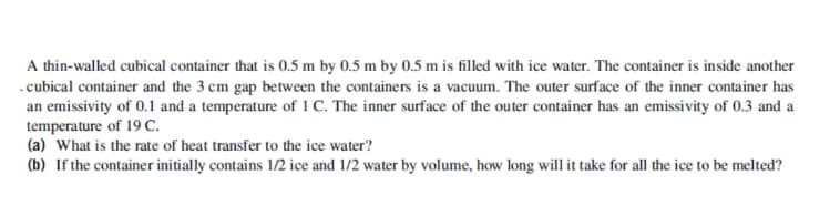 A thin-walled cubical container that is 0.5 m by 0.5 m by 0.5 m is filled with ice water. The container is inside another
.cubical container and the 3 cm gap between the containers is a vacuum. The outer surface of the inner container has
an emissivity of 0.1 and a temperature of 1 C. The inner surface of the outer container has an emissivity of 0.3 and a
temperature of 19 C.
(a) What is the rate of heat transfer to the ice water?
(b) If the container initially contains 1/2 ice and 1/2 water by volume, how long will it take for all the ice to be melted?
