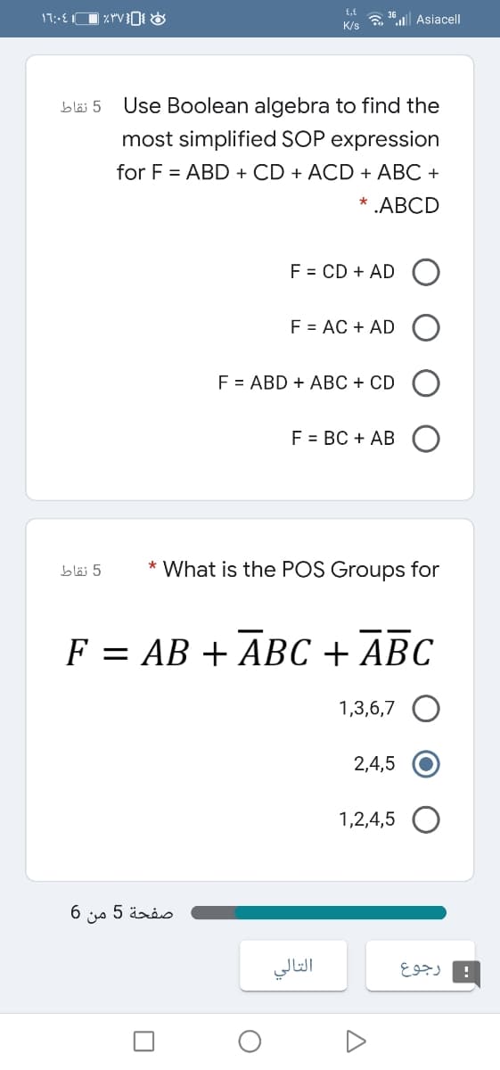 Lו 4.;רן
a " Asiacell
K/s
bläi 5
Use Boolean algebra to find the
most simplified SOP expression
for F = ABD + CD + ACD + ABC +
* .ABCD
F = CD + AD
F = AC + AD
F = ABD + ABC + CD
F = BC + AB
5 نقاط
* What is the POS Groups for
F = AB + ABC + ABC
1,3,6,7
2,4,5
1,2,4,5
6.
من
صفحة 5
التالي
رجوع
