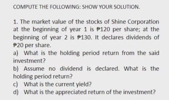 COMPUTE THE FOLLOWING: SHOW YOUR SOLUTION.
1. The market value of the stocks of Shine Corporation
at the beginning of year 1 is P120 per share; at the
beginning of year 2 is P130. It declares dividends of
P20 per share.
a) What is the holding period return from the said
investment?
b) Assume no dividend is declared. What is the
holding period return?
c) What is the current yield?
d) What is the appreciated return of the investment?

