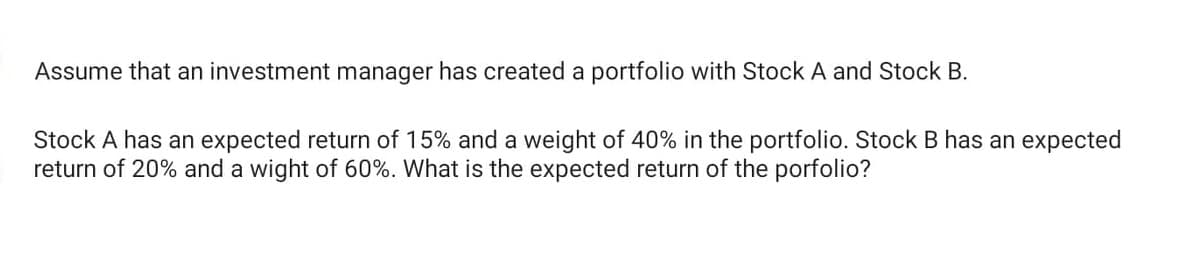 Assume that an investment manager has created a portfolio with Stock A and Stock B.
Stock A has an expected return of 15% and a weight of 40% in the portfolio. Stock B has an expected
return of 20% and a wight of 60%. What is the expected return of the porfolio?
