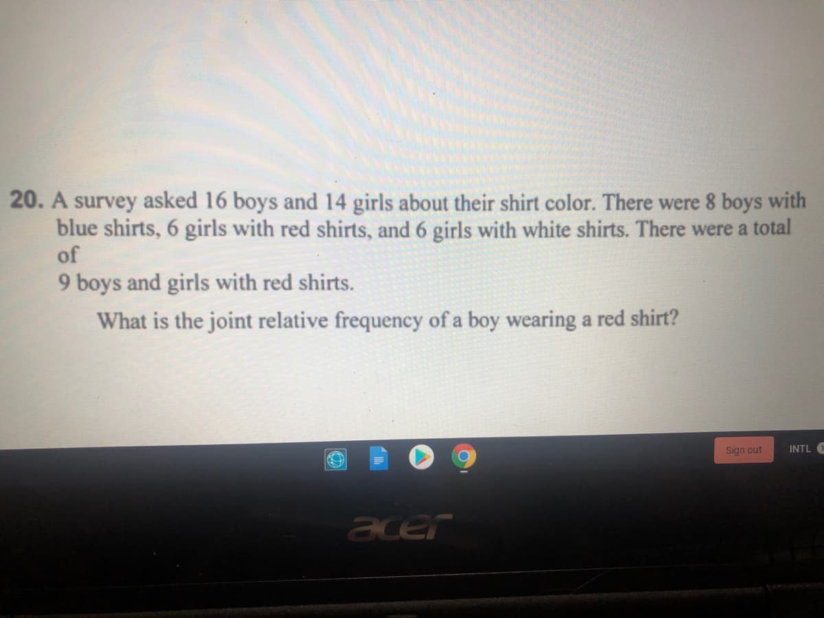 20. A survey asked 16 boys and 14 girls about their shirt color. There were 8 boys with
blue shirts, 6 girls with red shirts, and 6 girls with white shirts. There were a total
of
9 boys and girls with red shirts.
What is the joint relative frequency of a boy wearing a red shirt?
Sign out
INTL 1
acer
