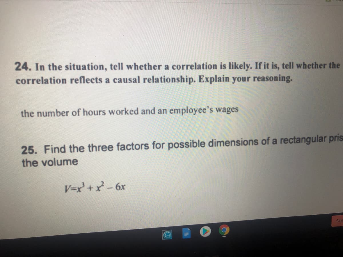 24. In the situation, tell whether a correlation is likely. If it is, tell whether the
correlation reflects a causal relationship. Explain your reasoning.
the number of hours worked and an employee's wages
25. Find the three factors for possible dimensions of a rectangular pris
the volume
V=x + x-6x
Sigr
