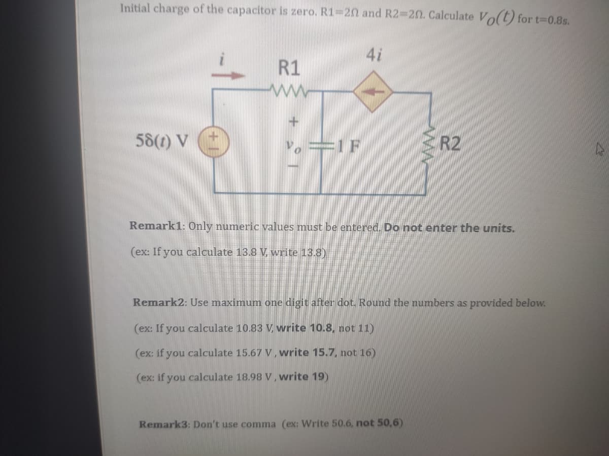 Initial charge of the capacitor is zero. R1-20 and R2-20. Calculate Vo(t) for t-D0.8s.
4i
R1
ww
58(1) V
==1F
R2
Remark1: 0nly numeric values must be entered. Do not enter the units.
(ex: If you calculate 13.8 V, write 13.8)
Remark2: Use maximum one digit after dot. Round the numbers as provided below.
(ex: If you calculate 10.83 V, vwrite 10.8, not 11)
(ex: if you calculate 15.67 V, write 15.7, not 16)
(ex: if you calculate 18.98 V, write 19)
Remark3: Don't use comma (ex: Write 50.6, not 50,6)
