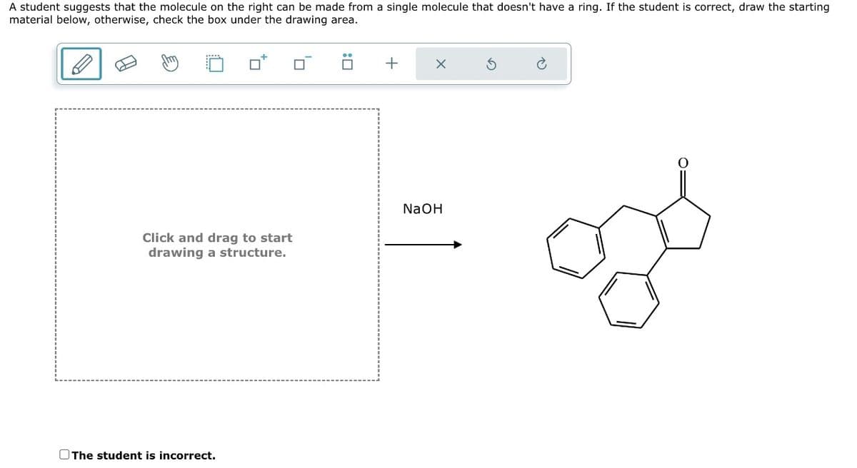 A student suggests that the molecule on the right can be made from a single molecule that doesn't have a ring. If the student is correct, draw the starting
material below, otherwise, check the box under the drawing area.
Click and drag to start
drawing a structure.
The student is incorrect.
+
NaOH
