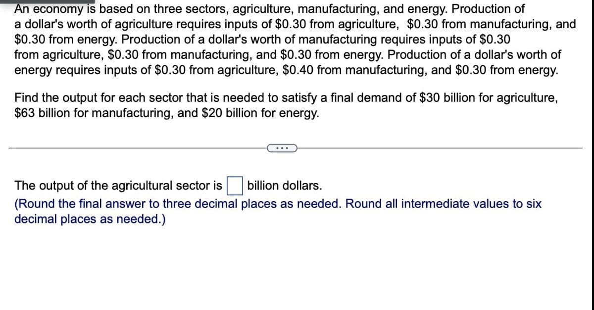 An economy is based on three sectors, agriculture, manufacturing, and energy. Production of
a dollar's worth of agriculture requires inputs of $0.30 from agriculture, $0.30 from manufacturing, and
$0.30 from energy. Production of a dollar's worth of manufacturing requires inputs of $0.30
from agriculture, $0.30 from manufacturing, and $0.30 from energy. Production of a dollar's worth of
energy requires inputs of $0.30 from agriculture, $0.40 from manufacturing, and $0.30 from energy.
Find the output for each sector that is needed to satisfy a final demand of $30 billion for agriculture,
$63 billion for manufacturing, and $20 billion for energy.
The output of the agricultural sector is
billion dollars.
(Round the final answer to three decimal places as needed. Round all intermediate values to six
decimal places as needed.)