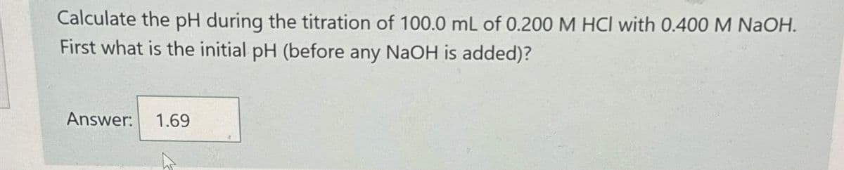 Calculate the pH during the titration of 100.0 mL of 0.200 M HCl with 0.400 M NaOH.
First what is the initial pH (before any NaOH is added)?
Answer: 1.69