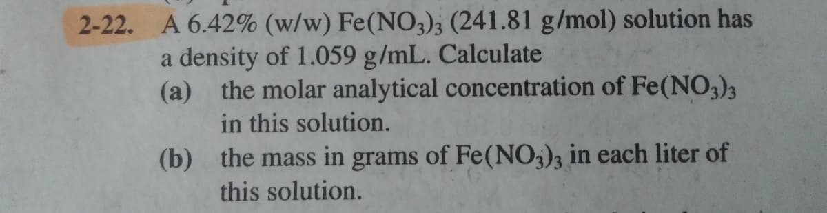 2-22. A 6.42% (w/w) Fe(NO,); (241.81 g/mol) solution has
a density of 1.059 g/mL. Calculate
(a) the molar analytical concentration of Fe(NO3)3
in this solution.
(b) the mass in grams of Fe(NO;)3 in each liter of
this solution.
