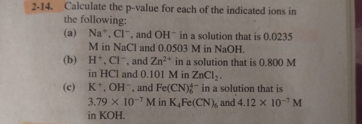 2-14. Calculate the p-value for each of the indicated ions in
the following:
(a) Na*, Cl, and OH- in a solution that is 0.0235
M in NaCl and 0.0503 M in NaOH.
(b) Ht, Cl-, and Zn2+ in a solution that is 0.800 M
in HCl and 0.101 M in ZnCl2.
K+, OH-, and Fe(CN)- in a solution that is
3.79 X 10-7 M in K,Fe(CN), and 4.12 x 10-7 M
(c)
in KOH.
