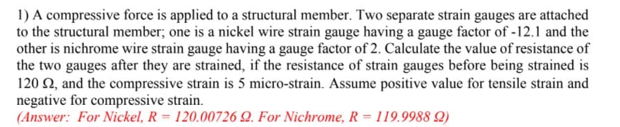 1) A compressive force is applied to a structural member. Two separate strain gauges are attached
to the structural member; one is a nickel wire strain gauge having a gauge factor of -12.1 and the
other is nichrome wire strain gauge having a gauge factor of 2. Calculate the value of resistance of
the two gauges after they are strained, if the resistance of strain gauges before being strained is
120 2, and the compressive strain is 5 micro-strain. Assume positive value for tensile strain and
negative for compressive strain.
(Answer: For Nickel, R = 120.00726 Q. For Nichrome, R = 119.9988 Q)

