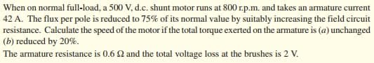 When on normal full-load, a 500 V, d.c. shunt motor runs at 800 r.p.m. and takes an armature current
42 A. The flux per pole is reduced to 75% of its normal value by suitably increasing the field circuit
resistance. Calculate the speed of the motor if the total torque exerted on the armature is (a) unchanged
(b) reduced by 20%.
The armature resistance is 0.6 Q and the total voltage loss at the brushes is 2 V.
