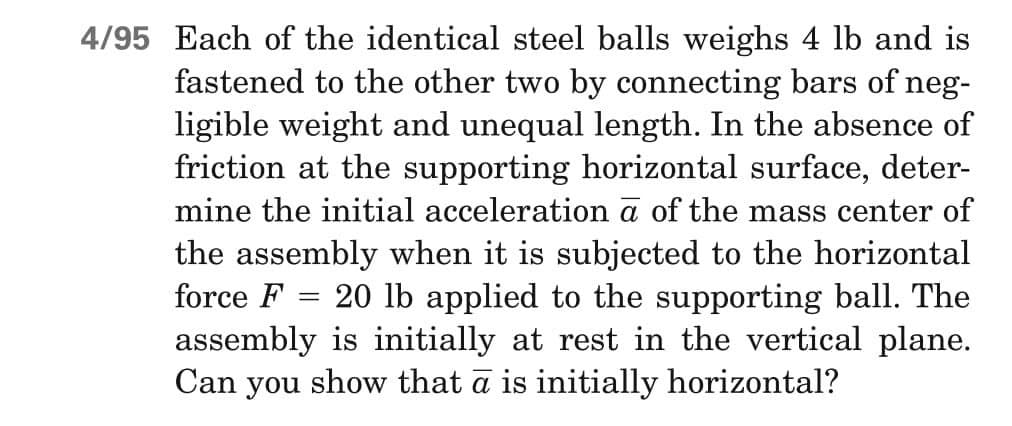 4/95 Each of the identical steel balls weighs 4 lb and is
fastened to the other two by connecting bars of neg-
ligible weight and unequal length. In the absence of
friction at the supporting horizontal surface, deter-
mine the initial acceleration a of the mass center of
the assembly when it is subjected to the horizontal
force F 20 lb applied to the supporting ball. The
assembly is initially at rest in the vertical plane.
Can you show that ā is initially horizontal?
=