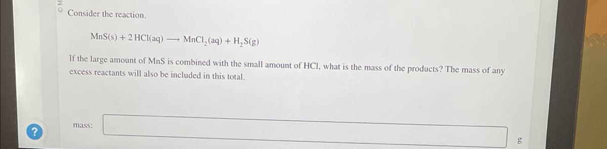 ?
Consider the reaction.
MnS(s) + 2 HCl(aq) →MnCl₂ (aq) + H₂S(g)
If the large amount of MnS is combined with the small amount of HCl, what is the mass of the products? The mass of any
excess reactants will also be included in this total.
mass:
g