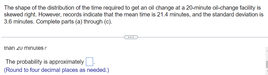 The shape of the distribution of the time required to get an oil change at a 20-minute oil-change facility is
skewed right. However, records indicate that the mean time is 21.4 minutes, and the standard deviation is
3.6 minutes. Complete parts (a) through (c).
tnan zu minutes?
The probability is approximately
(Round to four decimal places as needed.)