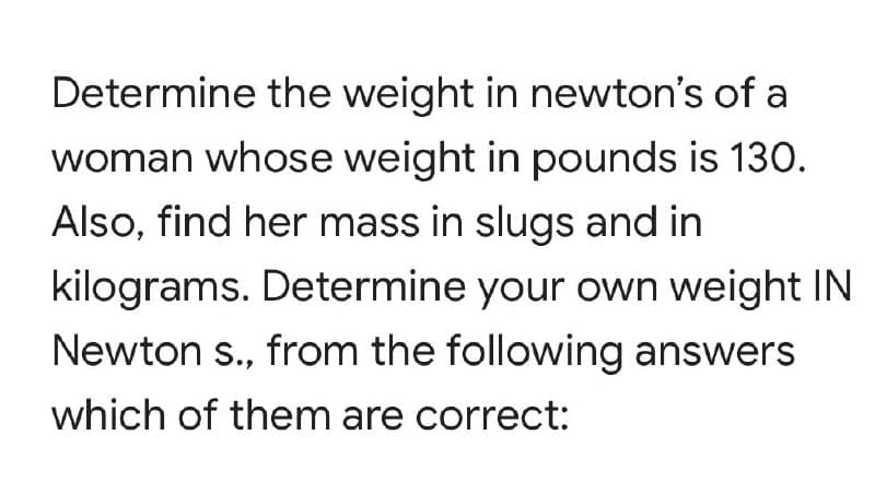 Determine the weight in newton's of a
woman whose weight in pounds is 130.
Also, find her mass in slugs and in
kilograms. Determine your own weight IN
Newton s., from the following answers
which of them are correct: