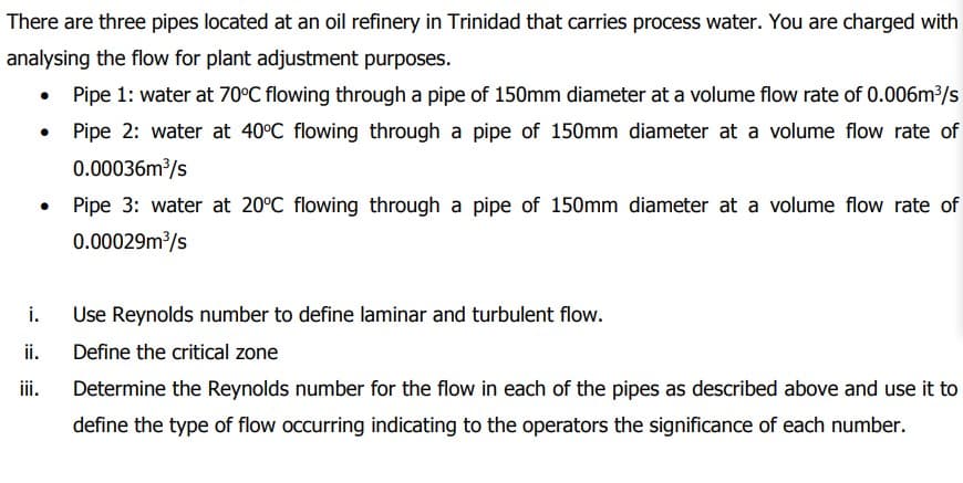 There are three pipes located at an oil refinery in Trinidad that carries process water. You are charged with
analysing the flow for plant adjustment purposes.
• Pipe 1: water at 70°C flowing through a pipe of 150mm diameter at a volume flow rate of 0.006m³/s
Pipe 2: water at 40°C flowing through a pipe of 150mm diameter at a volume flow rate of
0.00036m³/s
i.
ii.
iii.
Pipe 3: water at 20°C flowing through a pipe of 150mm diameter at a volume flow rate of
0.00029m³/s
Use Reynolds number to define laminar and turbulent flow.
Define the critical zone
Determine the Reynolds number for the flow in each of the pipes as described above and use it to
define the type of flow occurring indicating to the operators the significance of each number.