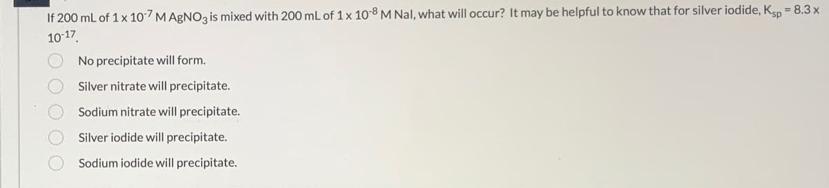 If 200 mL of 1 x 10-7 M AgNO3 is mixed with 200 mL of 1 x 10-8 M Nal, what will occur? It may be helpful to know that for silver iodide, Ksp = 8.3 x
10-17.
No precipitate will form.
Silver nitrate will precipitate.
Sodium nitrate will precipitate.
Silver iodide will precipitate.
Sodium iodide will precipitate.