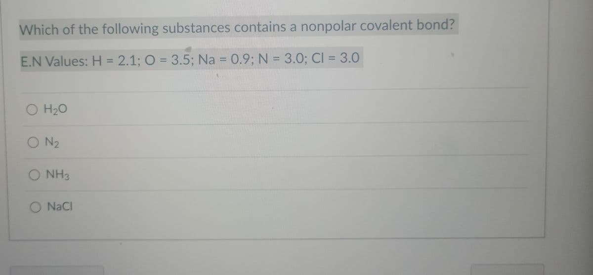 Which of the following substances contains a nonpolar covalent bond?
E.N Values: H = 2.1; O = 3.5; Na = 0.9; N = 3.0; Cl = 3.0
O H₂O
ON ₂
O NH3
O NaCl