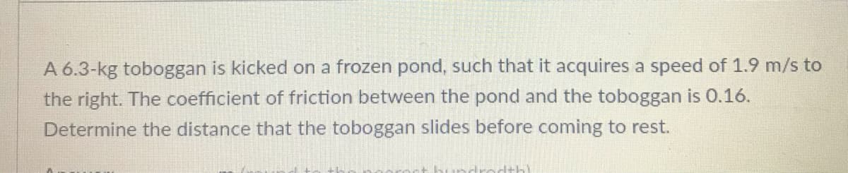 A 6.3-kg toboggan is kicked on a frozen pond, such that it acquires a speed of 1.9 m/s to
the right. The coefficient of friction between the pond and the toboggan is 0.16.
Determine the distance that the toboggan slides before coming to rest.
ddrecthl
