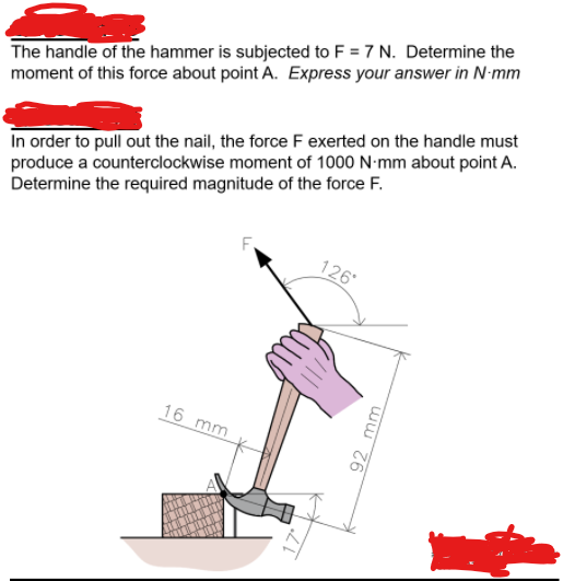 The handle of the hammer is subjected to F = 7 N. Determine the
moment of this force about point A. Express your answer in N-mm
In order to pull out the nail, the force F exerted on the handle must
produce a counterclockwise moment of 1000 N-mm about point A.
Determine the required magnitude of the force F.
126
16 mm
ww Z6
