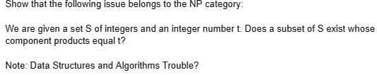 Show that the following issue belongs to the NP category:
We are given a set S of integers and an integer number t. Does a subset of S exist whose
component products equal t?
Note: Data Structures and Algorithms Trouble?