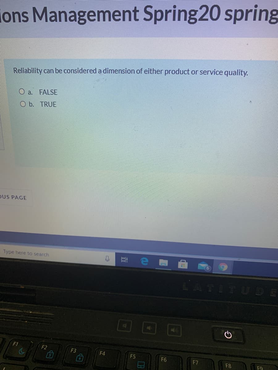 ons Management Spring20 spring
Reliability can be considered a dimension of either product or service quality.
O a. FALSE
O b. TRUE
DUS PAGE
Type here to search
LATITUDE
F1
F2
F3
F4
F5
F6
F7
F8
F9
