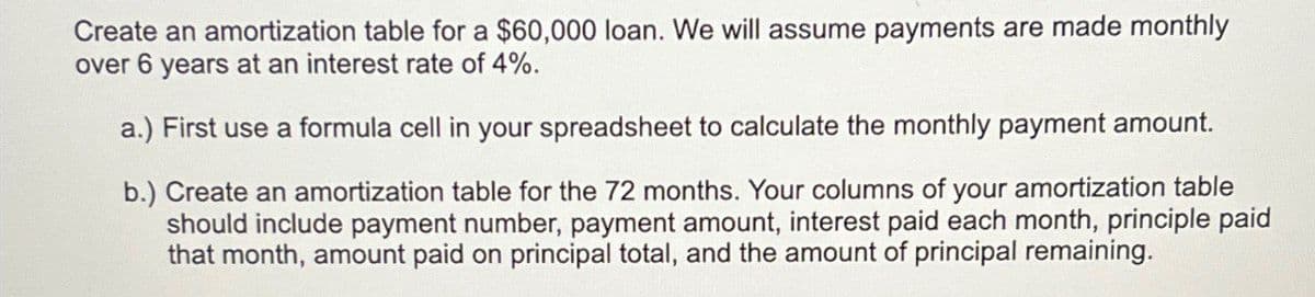Create an amortization table for a $60,000 loan. We will assume payments are made monthly
over 6 years at an interest rate of 4%.
a.) First use a formula cell in your spreadsheet to calculate the monthly payment amount.
b.) Create an amortization table for the 72 months. Your columns of your amortization table
should include payment number, payment amount, interest paid each month, principle paid
that month, amount paid on principal total, and the amount of principal remaining.
