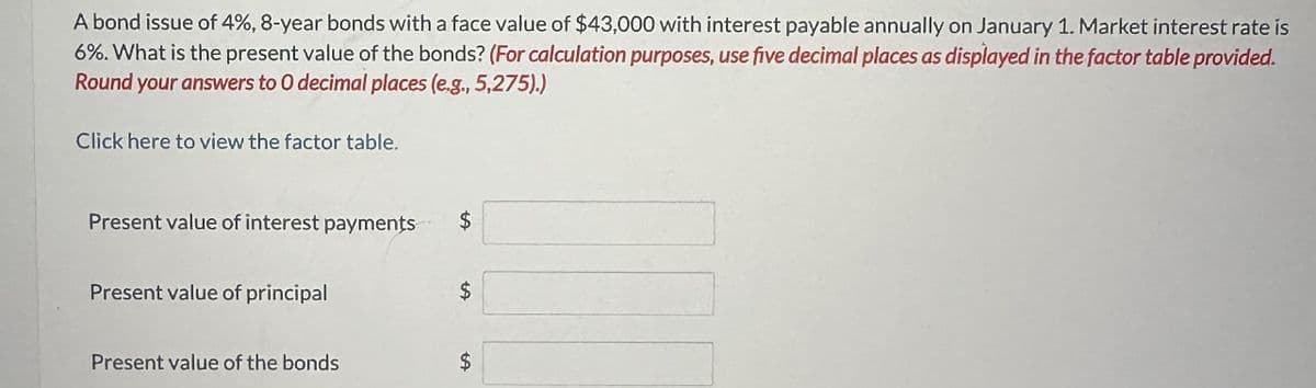 A bond issue of 4%, 8-year bonds with a face value of $43,000 with interest payable annually on January 1. Market interest rate is
6%. What is the present value of the bonds? (For calculation purposes, use five decimal places as displayed in the factor table provided.
Round your answers to O decimal places (e.g., 5,275).)
Click here to view the factor table.
Present value of interest payments $
Present value of principal
$
Present value of the bonds
$
69