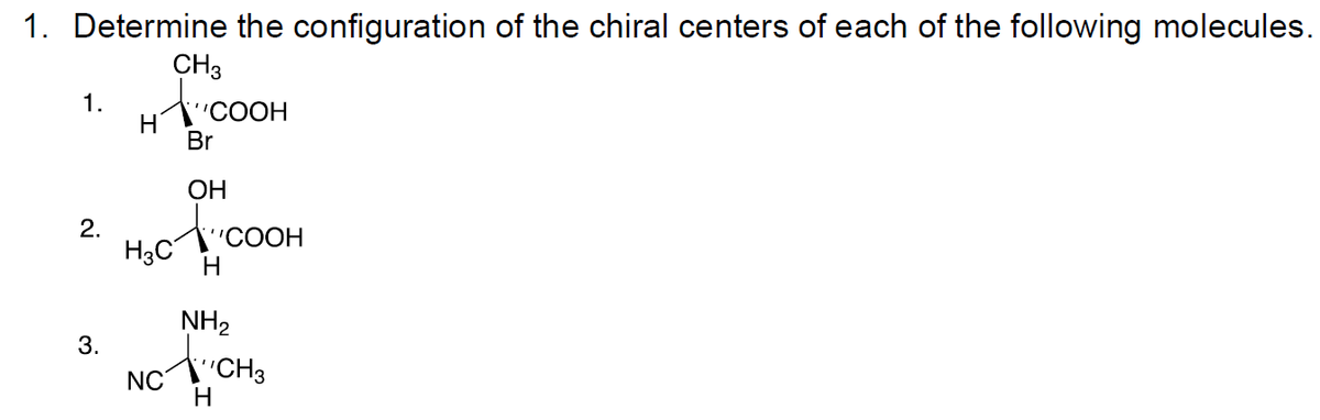 1. Determine the configuration of the chiral centers of each of the following molecules.
CH3
1.
OOH
Br
ОН
2.
NH2
3.
NC
H
