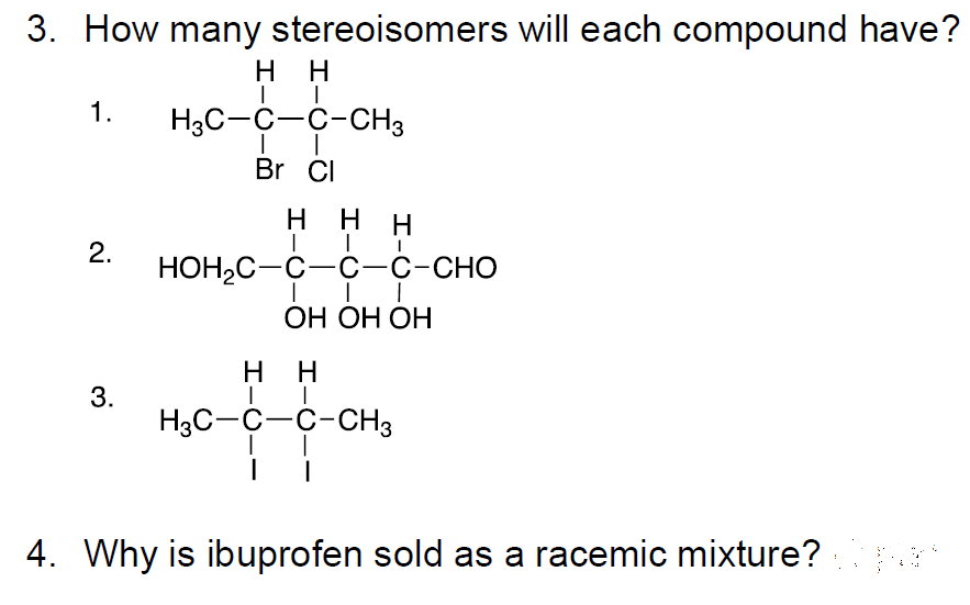 3. How many stereoisomers will each compound have?
H
H.
1.
H3C-C-C-CH3
Br CI
H.
H
НОН-С—С—с-с-сно
ОН ОН ОН
нн
3.
H3C-C-C-CH3
4. Why is ibuprofen sold as a racemic mixture?
I-
2.
