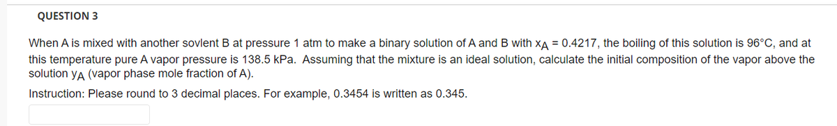QUESTION 3
When A is mixed with another sovlent B at pressure 1 atm to make a binary solution of A and B with XA = 0.4217, the boiling of this solution is 96°C, and at
this temperature pure A vapor pressure is 138.5 kPa. Assuming that the mixture is an ideal solution, calculate the initial composition of the vapor above the
solution yA (vapor phase mole fraction of A).
Instruction: Please round to 3 decimal places. For example, 0.3454 is written as 0.345.