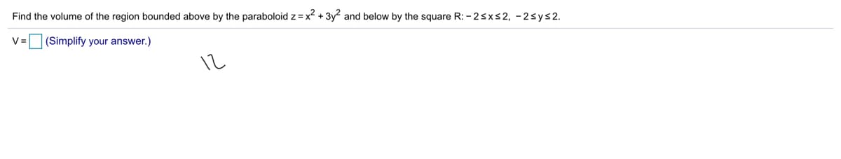 Find the volume of the region bounded above by the paraboloid z = x² + 3y and below by the square R: - 2sxs2, -2sys2.
V =
(Simplify your answer.)
12
