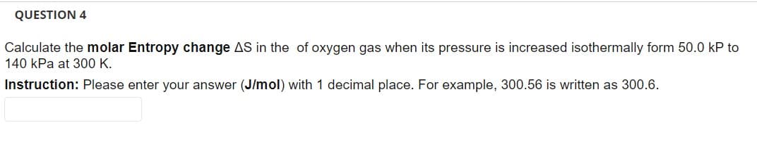 QUESTION 4
Calculate the molar Entropy change AS in the of oxygen gas when its pressure is increased isothermally form 50.0 kP to
140 kPa at 300 K.
Instruction: Please enter your answer (J/mol) with 1 decimal place. For example, 300.56 is written as 300.6.