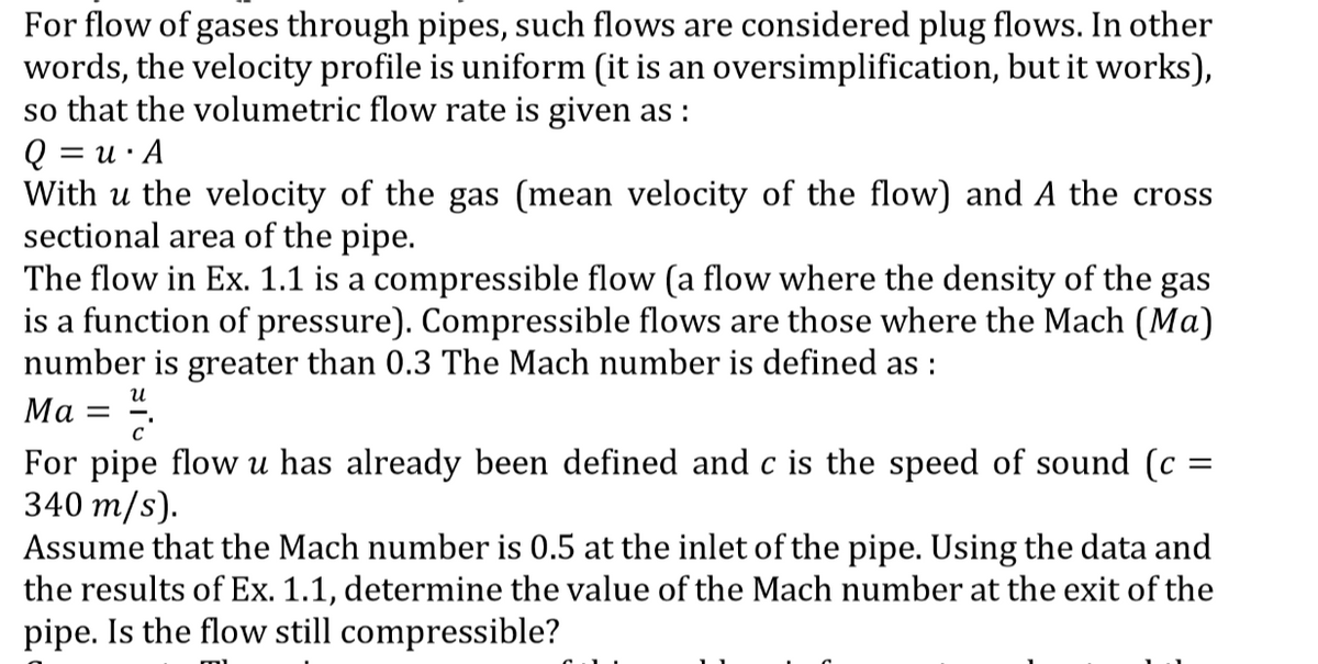 For flow of gases through pipes, such flows are considered plug flows. In other
words, the velocity profile is uniform (it is an oversimplification, but it works),
so that the volumetric flow rate is given as :
Q = u· A
With u the velocity of the gas (mean velocity of the flow) and A the cross
sectional area of the pipe.
The flow in Ex. 1.1 is a compressible flow (a flow where the density of the gas
is a function of pressure). Compressible flows are those where the Mach (Ma)
number is greater than 0.3 The Mach number is defined as :
и
Ма
c'
For pipe flow u has already been defined and c is the speed of sound (c =
340 m/s).
Assume that the Mach number is 0.5 at the inlet of the pipe. Using the data and
the results of Ex. 1.1, determine the value of the Mach number at the exit of the
pipe. Is the flow still compressible?
