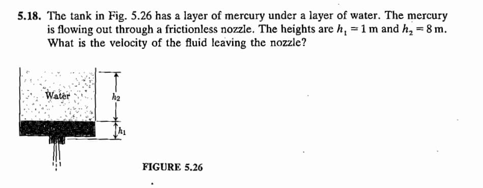 5.18. The tank in Fig. 5.26 has a layer of mercury under a layer of water. The mercury
is flowing out through a frictionless nozzle. The heights are h₁ = 1 m and h₂ = 8 m.
What is the velocity of the fluid leaving the nozzle?
Water
h2
FIGURE 5.26